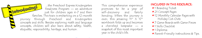 Introducing...the Preschool Express Kindergarten Readiness Workbook — an adventure just for children ages 4-7 and their families. This train is embarking on a 12-month journey through Preschool and Kindergarten concepts and skills. Besides exploring math and language concepts, children will also learn about safety, health, etiquette, responsibility, heritage, and humor. This comprehensive experience promises to be a year of self-discovery and family bonding. When the journey is over, this amazing 11 X 17 workbook folds up and becomes a cherished keepsake — a snapshot of this most important year in the child’s life. INCLUDED IN THIS RESOURCE: 1 Boarding Ticket, 21 Concept Pages, 12 Monthly Calendar Pages with Holiday Cut-Outs, 7 Game Boards with Game Pieces, 1 Skills Checklist, 1 Diploma, and Parent-Friendly Instructions & Tips.